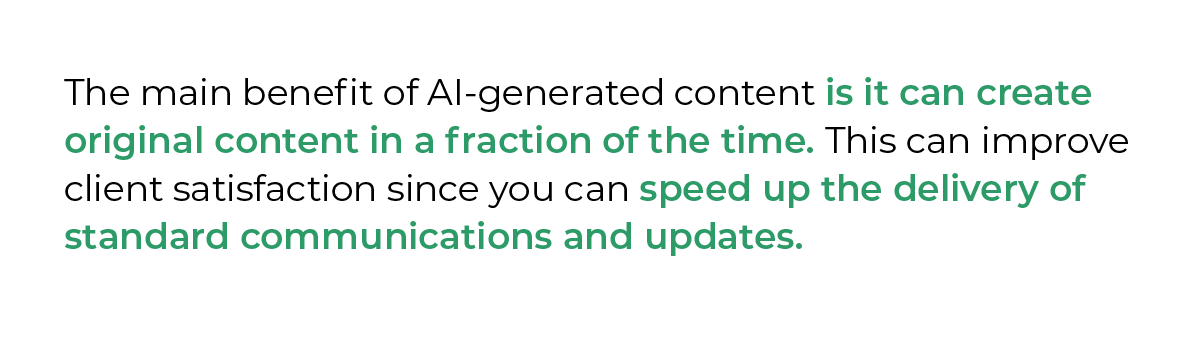 The main benefit of AI-generated content is it can create original content in a fraction of the time. This can improve client satisfaction since you can speed up the delivery of standard communications and updates.